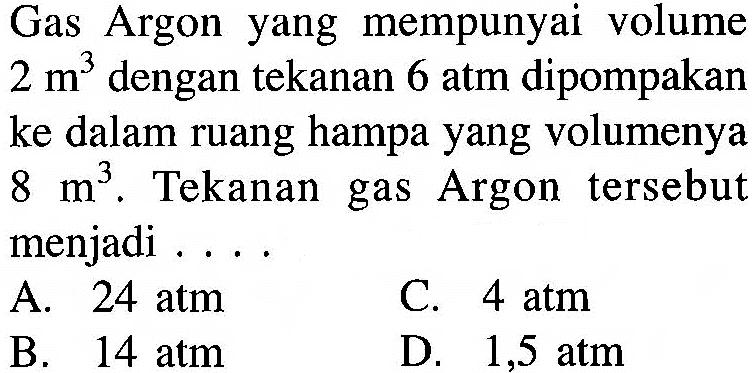Gas Argon yang mempunyai volume 2 m^3  dengan tekanan 6 atm dipompakan ke dalam ruang hampa yang volumenya 8 m^3 . Tekanan gas Argon tersebut menjadi ....