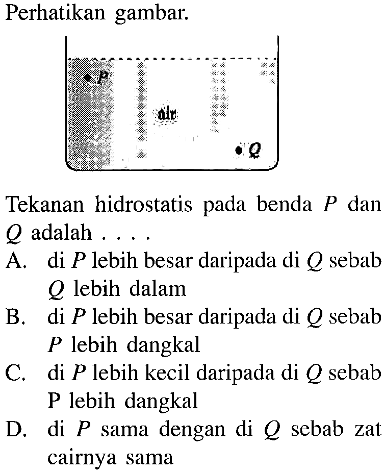 Perhatikan gambar. Tekanan hidrostatis pada benda P dan Q adalah .... A. di P lebih besar daripada di Q sebab Q lebih dalam B. di P lebih besar daripada di Q sebab P lebih dangkal C. di P lebih kecil daripada di Q sebab P lebih dangkal D. di P sama dengan di Q sebab zat cairnya sama 