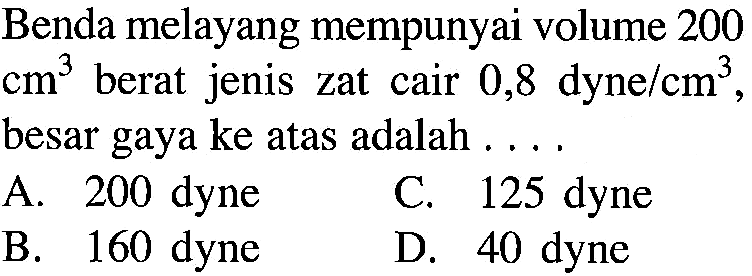 Benda melayang mempunyai volume 200 cm^3 berat jenis zat cair 0,8 dyne/cm^3, besar gaya ke atas adalah .... 