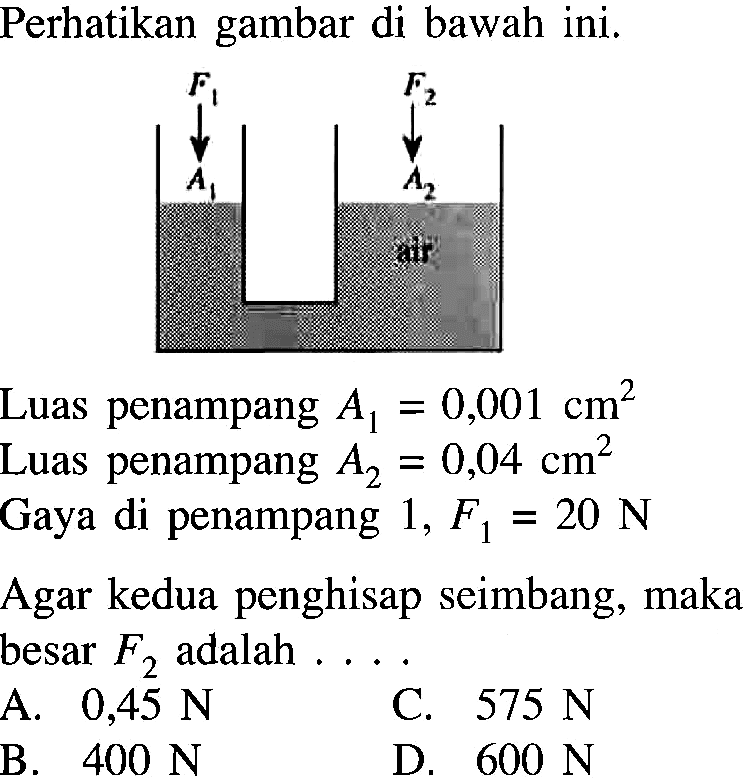 Perhatikan gambar di bawah ini. F1 A1 F2 A2 air  Luas penampang A1=0,001 cm^2 Luas penampang A2=0,04 cm^2 Gaya di penampang 1, F1=20 N Agar kedua penghisap seimbang, maka besar F2 adalah .... A. 0,45 N C. 575 N B. 400 N D. 600 N 