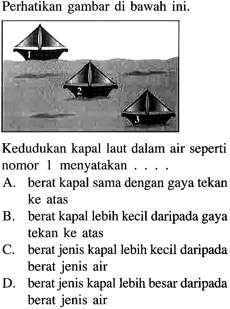 Perhatikan gambar di bawah ini.Kedudukan kapal laut dalam air seperti nomor 1 menyatakan ....A. berat kapal sama dengan gaya tekan ke atasB. berat kapal lebih kecil daripada gaya tekan ke atasC. berat jenis kapal lebih kecil daripada berat jenis airD. berat jenis kapal lebih besar daripada berat jenis air