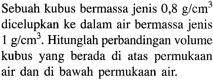 Sebuah kubus bermassa jenis 0,8 g/cm^3 dicelupkan ke dalam air bermassa jenis 1 g/ cm^3. Hitunglah perbandingan volume kubus yang berada di atas permukaan air dan di bawah permukaan air.