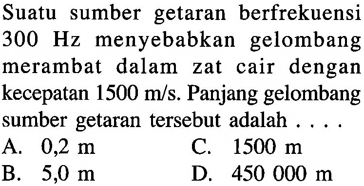 Suatu sumber getaran berfrekuensi 300 Hz menyebabkan gelombang merambat dalam zat cair dengan kecepatan 1500 m/s. Panjang gelombang sumber getaran tersebut adalah ....