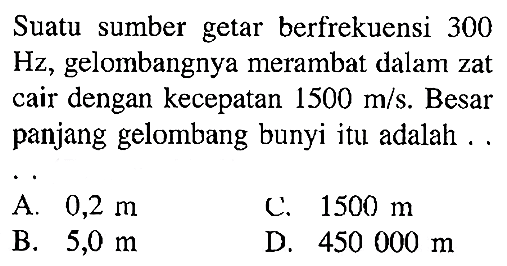 Suatu sumber getar berfrekuensi 300  Hz , gelombangnya merambat dalam zat cair dengan kecepatan  1500 m/s . Besar panjang gelombang bunyi itu adalah . .A.  0,2 m C.  1500 m B.  5,0 m D.  450000 m 