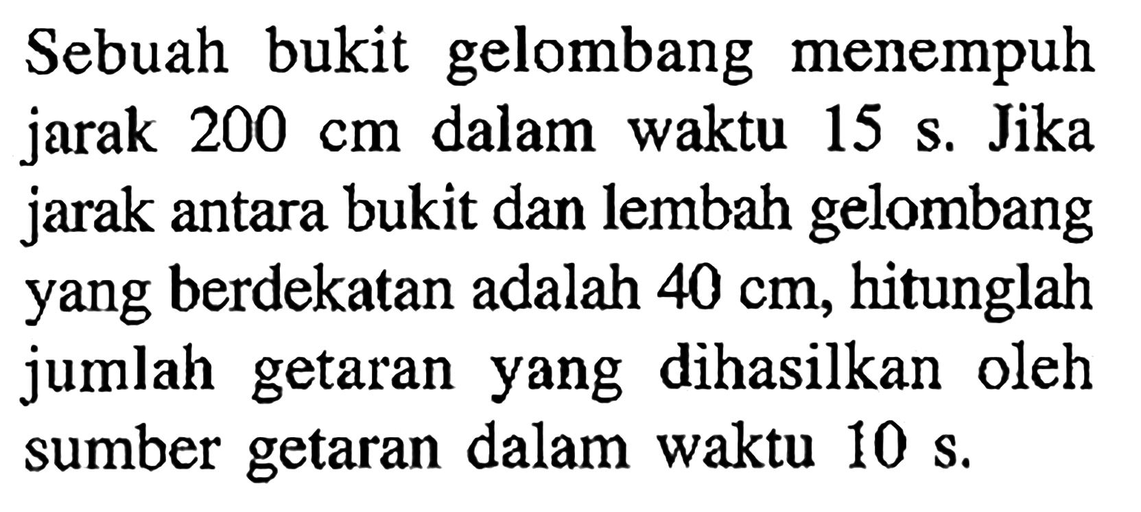 Sebuah bukit gelombang menempuh jarak 200 cm dalam waktu 15 s. Jika jarak antara bukit dan lembah gelombang yang berdekatan adalah 40 cm, hitunglah jumlah getaran yang dihasilkan oleh sumber getaran dalam waktu  10 s.