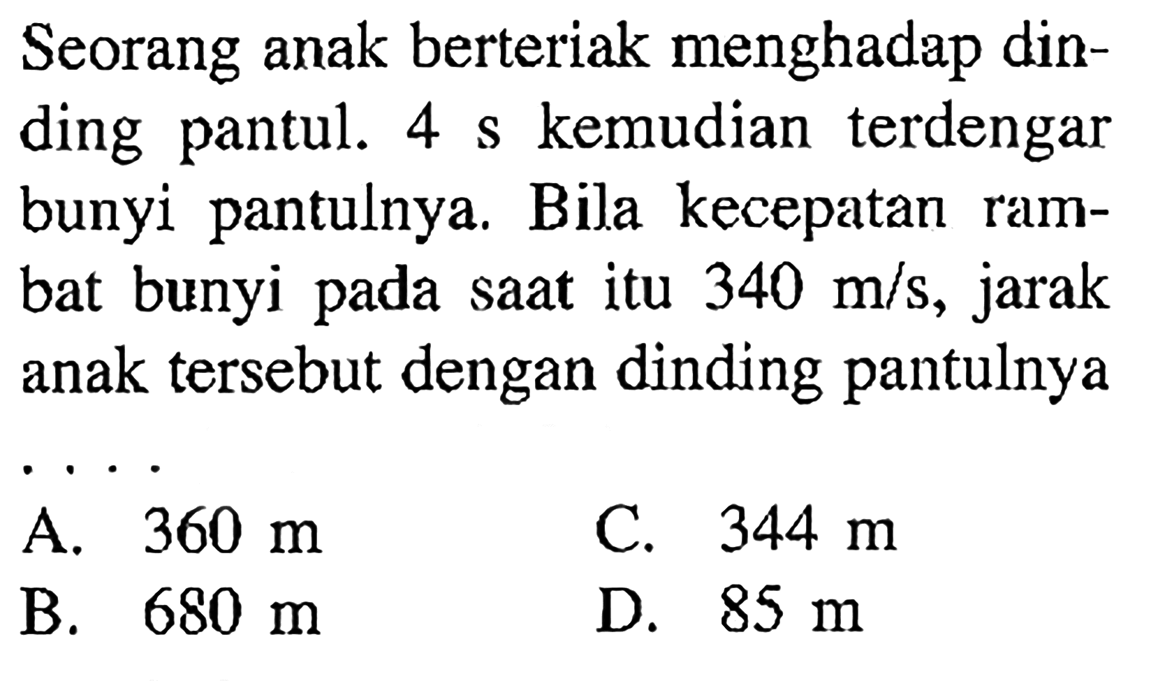 Seorang anak berteriak menghadap dinding pantul.  4 s  kemudian terdengar bunyi pantulnya. Bila kecepatan rambat bunyi pada saat itu  340 m/s , jarak anak tersebut dengan dinding pantulnya...