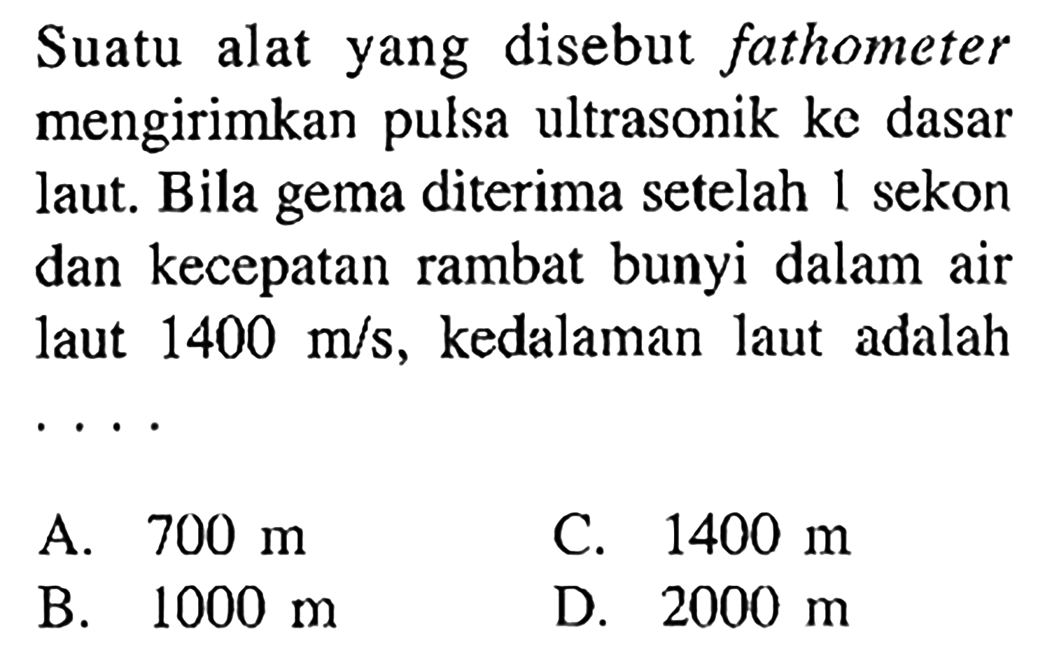 Suatu alat yang disebut fathometer mengirimkan pulsa ultrasonik ke dasar laut. Bila gema diterima setelah 1 sekon dan kecepatan rambat bunyi dalam air laut 1400 m/s, kedalaman laut adalah