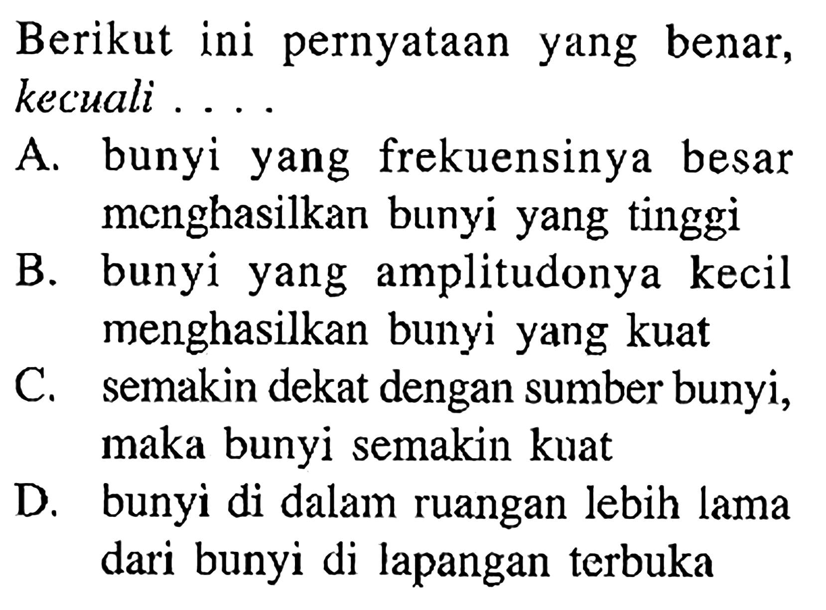 Berikut ini pernyataan yang benar, kecuali...A. bunyi yang frekuensinya besar menghasilkan bunyi yang tinggiB. bunyi yang amplitudonya kecil menghasilkan bunyi yang kuatC. semakin dekat dengan sumber bunyi, maka bunyi semakin kuatD. bunyi di dalam ruangan lebih lama dari bunyi di lapangan terbuka 