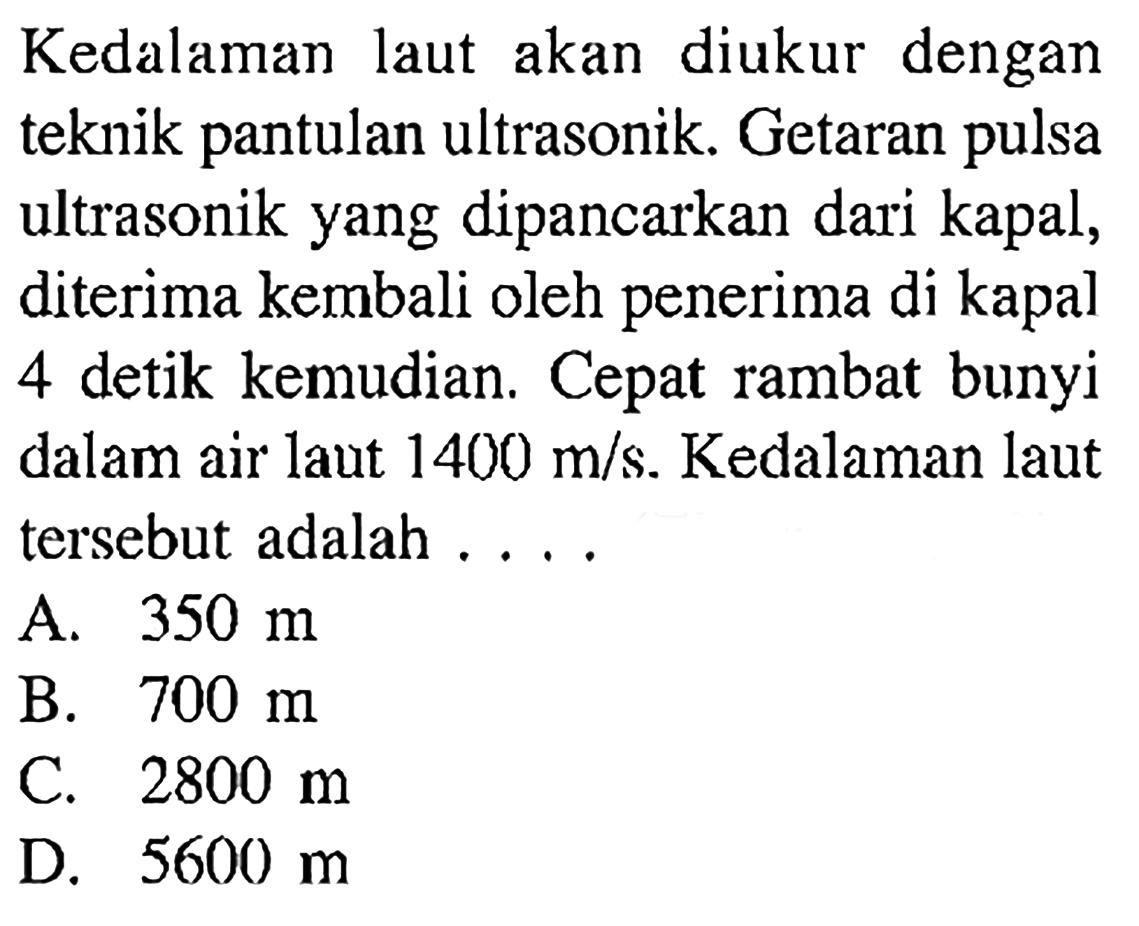 Kedalaman laut akan diukur dengan teknik pantulan ultrasonik. Getaran pulsa ultrasonik yang dipancarkan dari kapal, diterima kembali oleh penerima di kapal 4 detik kemudian. Cepat rambat bunyi dalam air laut 1400 m/s. Kedalaman laut tersebut adalah ...