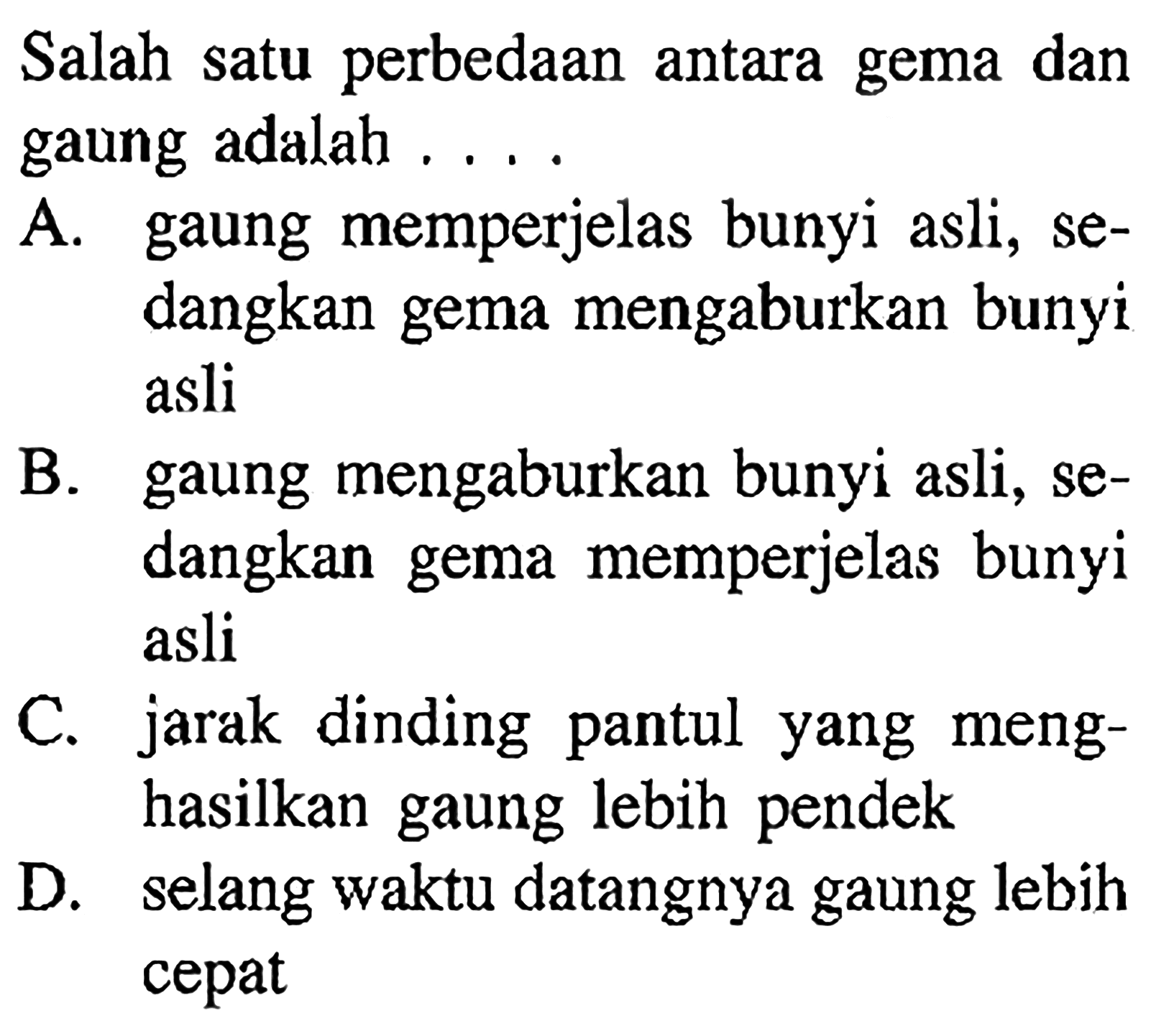 Salah satu perbedaan antara gema dan gaung adalah ....A. gaung memperjelas bunyi asli, sedangkan gema mengaburkan bunyi asli B. gaung mengaburkan bunyi asli, sedangkan gema memperjelas bunyi asli C. jarak dinding pantul yang menghasilkan gaung lebih pendek D. selang waktu datangnya gaung lebih cepat 