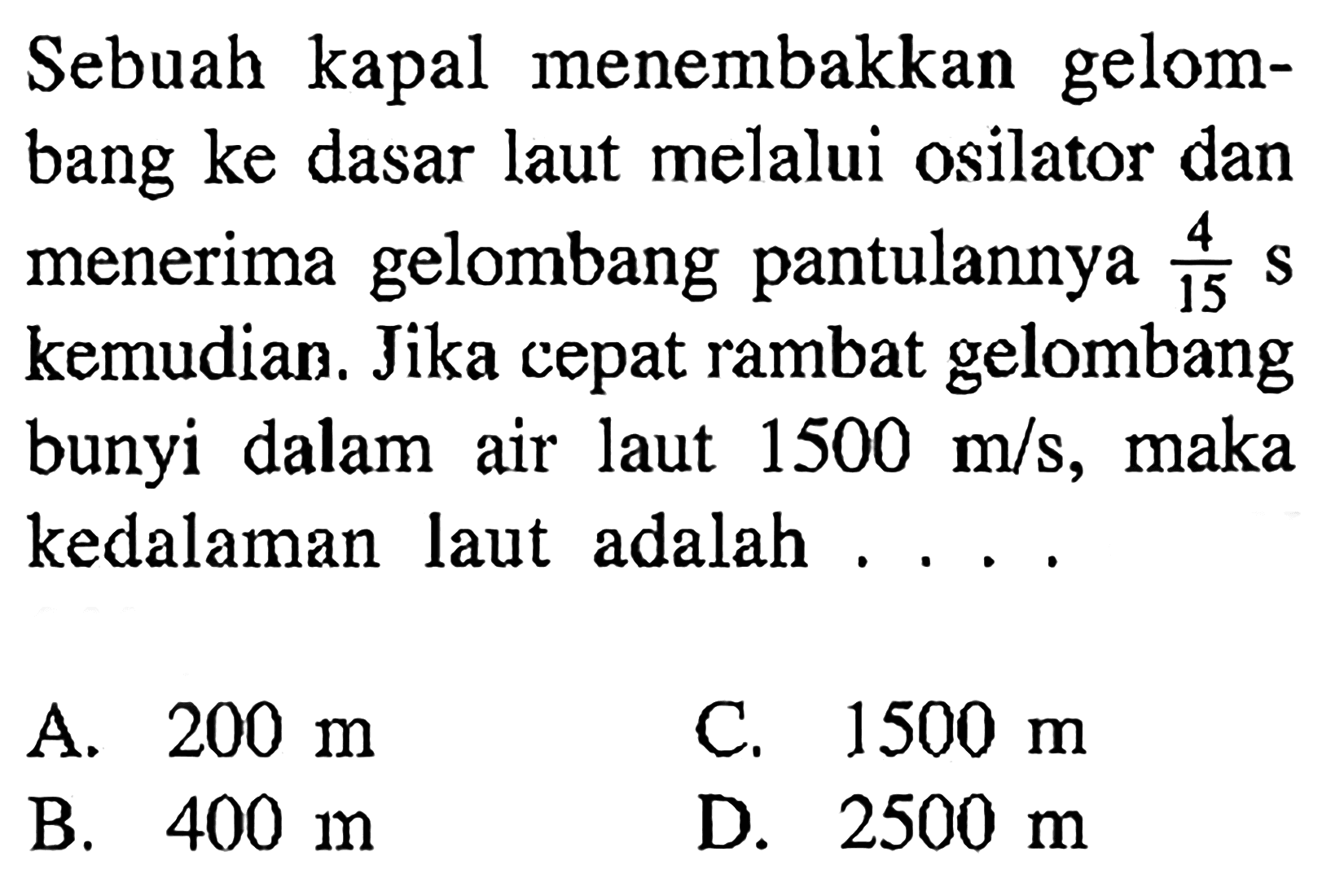 Sebuah kapal menembakkan gelombang ke dasar laut melalui osilator dan menerima gelombang pantulannya 4/15 s  kemudian. Jika cepat rambat gelombang bunyi dalam air laut  1500 m/s, maka kedalaman laut adalah ....