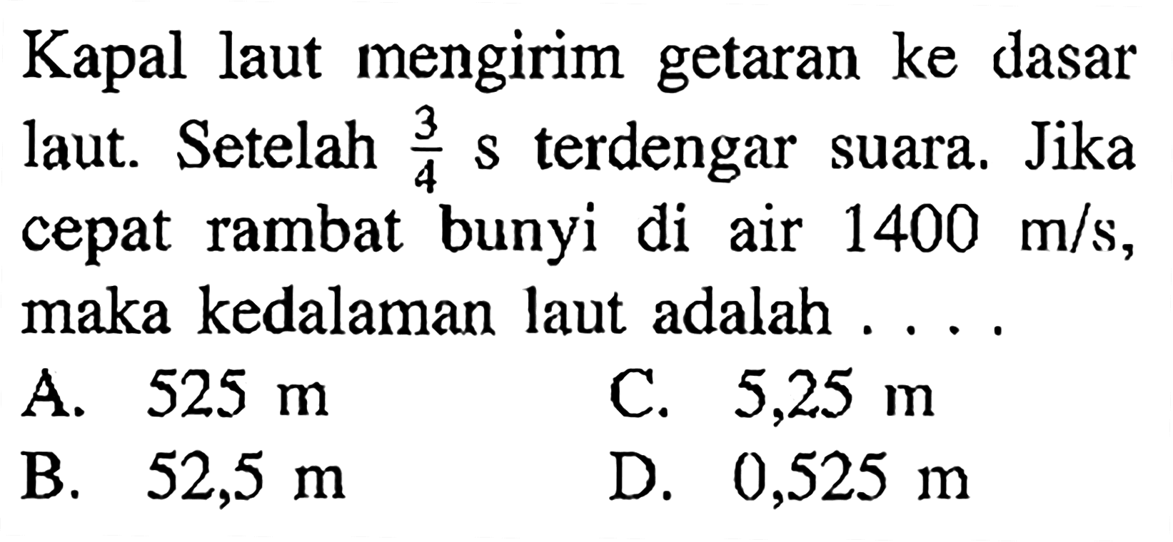 Kapal laut mengirim getaran ke dasar laut. Setelah 3/4 s terdengar suara. Jika cepat rambat bunyi di air 1400 m/s, maka kedalaman laut adalah ....