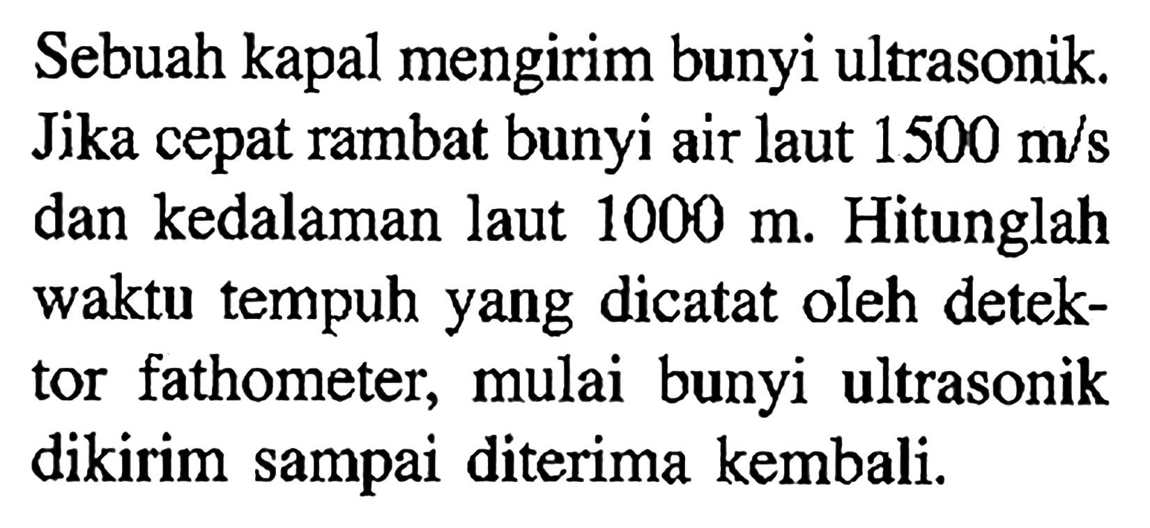 Sebuah kapal mengirim bunyi ultrasonik. Jika cepat rambat bunyi air laut  1500 m/s  dan kedalaman laut  1000 m . Hitunglah waktu tempuh yang dicatat oleh detektor fathometer, mulai bunyi ultrasonik dikirim sampai diterima kembali.