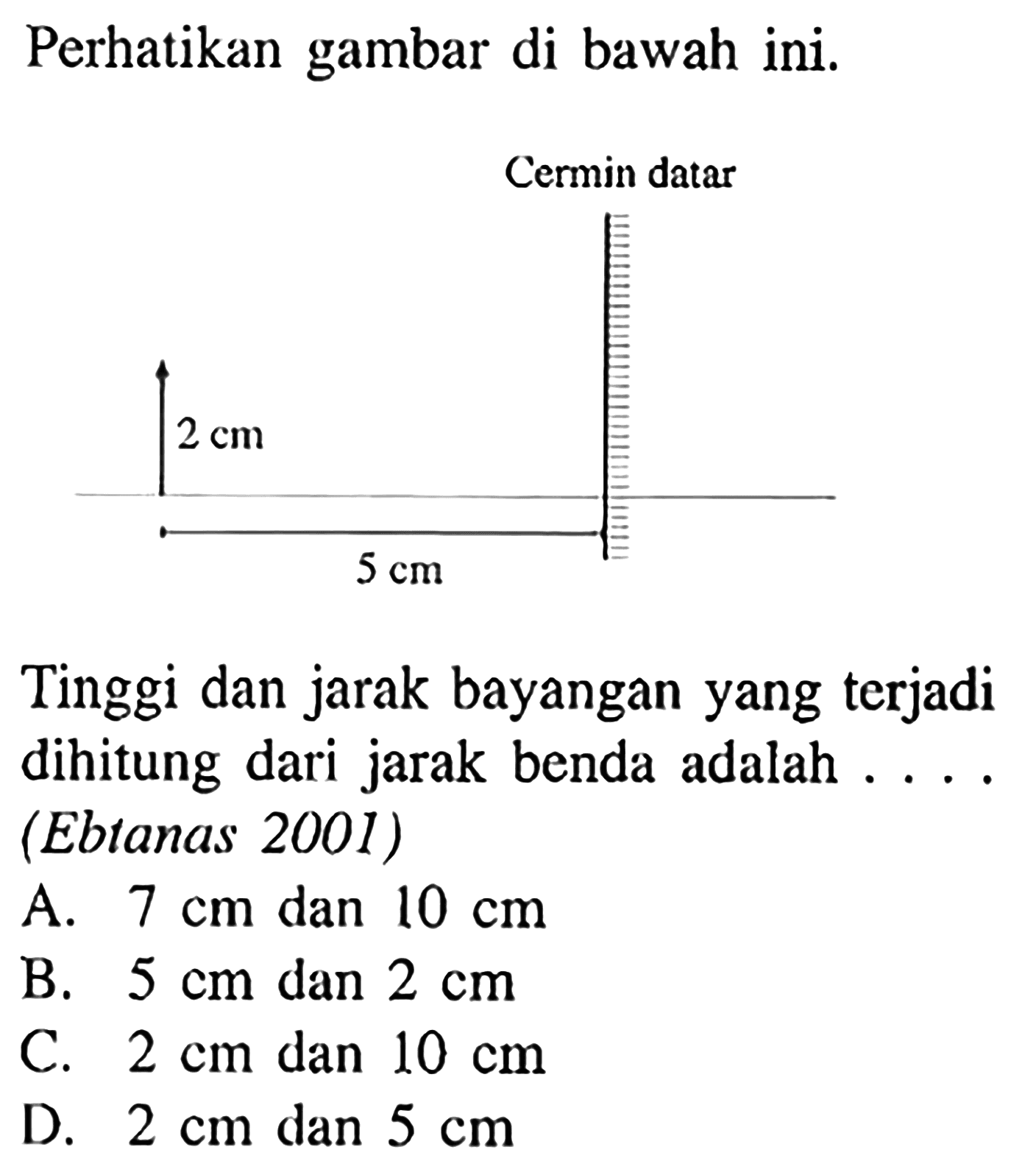 Perhatikan gambar di bawah ini. 
Cermin datar 2 cm 5 cm 
Tinggi dan jarak bayangan yang terjadi dihitung dari jarak benda adalah ....  (Ebtanas 2001)
A.  7 cm  dan  10 cm 
B.  5 cm  dan  2 cm 
C.  2 cm  dan  10 cm 
D.  2 cm  dan  5 cm 