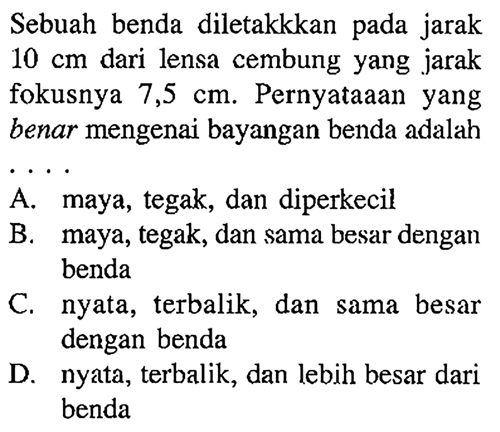 Sebuah benda diletakkkan pada jarak  10 cm  dari lensa cembung yang jarak fokusnya  7,5 cm . Pernyataaan yang benar mengenai bayangan benda adalah . . . .A. maya, tegak, dan diperkecilB. maya, tegak, dan sama besar dengan bendaC. nyata, terbalik, dan sama besar dengan bendaD. nyata, terbalik, dan lebih besar dari benda 