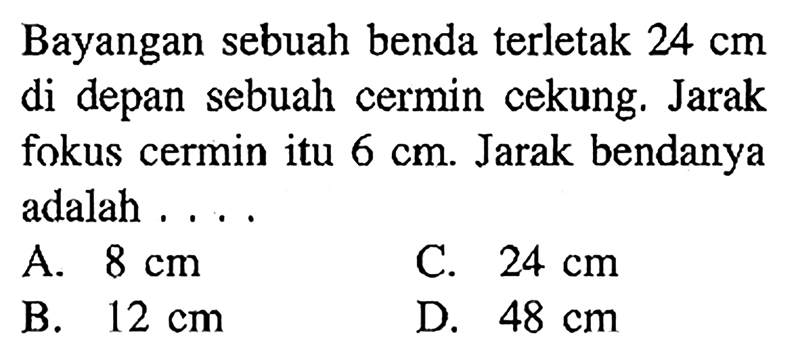 Bayangan sebuah benda terletak  24 cm  di depan sebuah cermin cekung. Jarak fokus cermin itu  6 cm . Jarak bendanya adalah ....