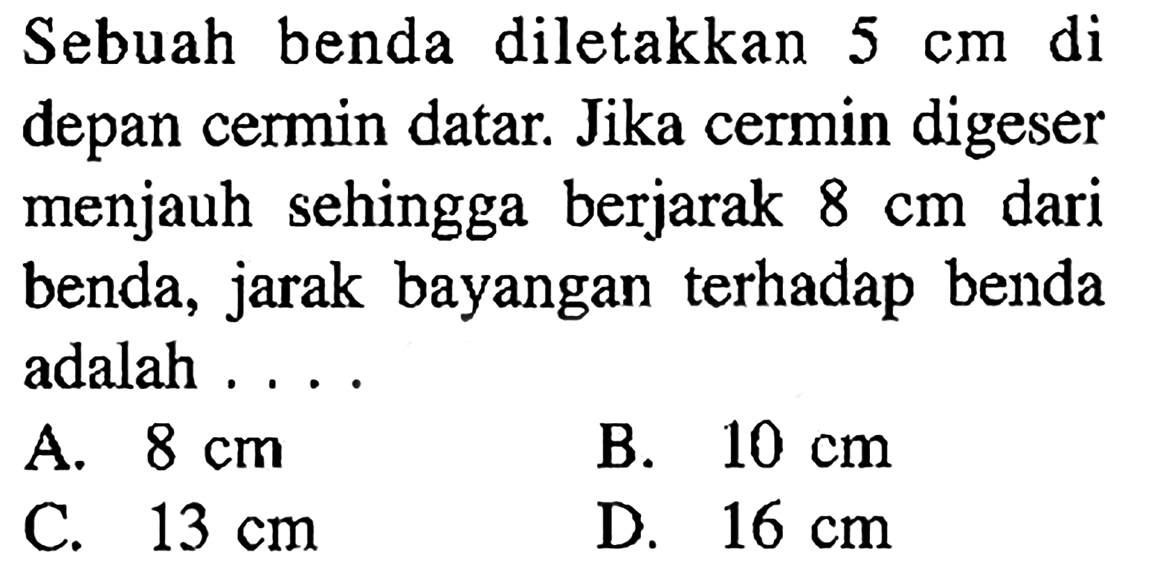 Sebuah benda diletakkan 5 cm di depan cermin datar. Jika cermin digeser menjauh sehingga berjarak 8 cm dari benda, jarak bayangan terhadap benda adalah ....
