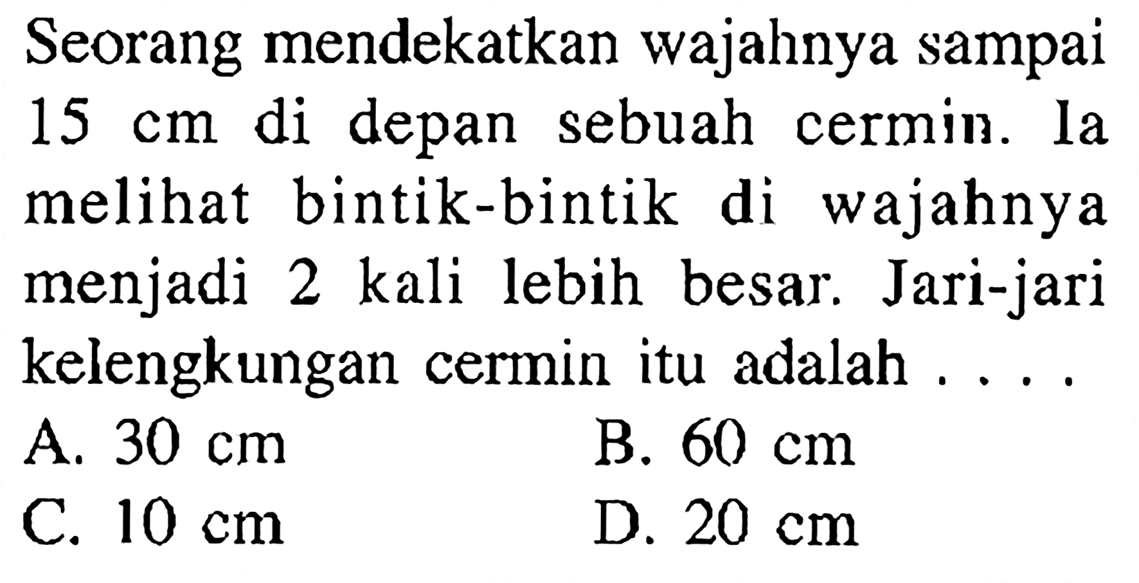 Seorang mendekatkan wajahnya sampai  15 cm  di depan sebuah cermin. Ia melihat bintik-bintik di wajahnya menjadi 2 kali lebih besar. Jari-jari kelengkungan cermin itu adalah ....A.  30 cm B.  60 cm C.  10 cm D.  20 cm 