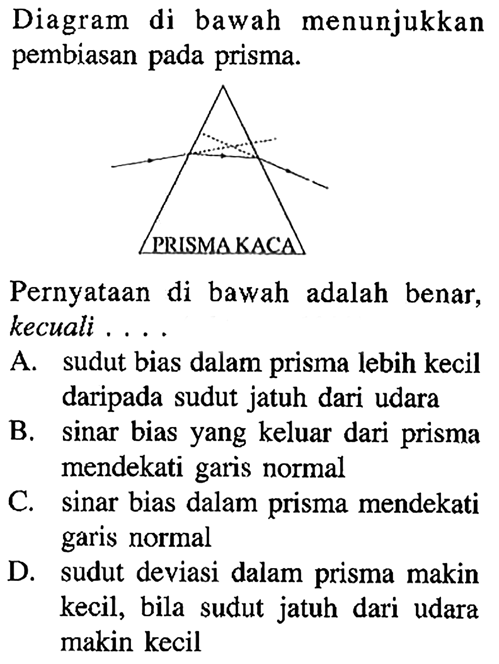 Diagram di bawah menunjukkan pembiasan pada prisma. PRISMA KACA Pernyataan di bawah adalah benar, kecuali... A. sudut bias dalam prisma lebih kecil daripada sudut jatuh dari udara B. sinar bias yang keluar dari prisma mendekati garis normal C. sinar bias dalam prisma mendekati garis normal D. sudut deviasi dalam prisma makin kecil, bila sudut jatuh dari udara makin kecil