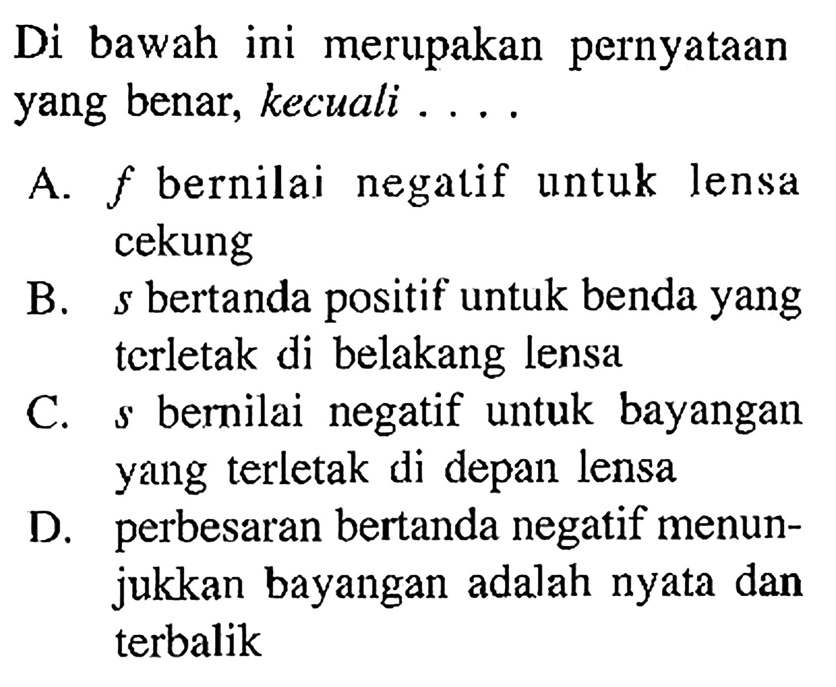 Di bawah ini merupakan pernyataan yang benar, kecuali ....

A.  f  bernilai negatif untuk lensa cekung

B.  s  bertanda positif untuk benda yang tcrletak di belakang lensa

C.  s  bernilai negatif untuk bayangan yang terletak di depan lensa

D. perbesaran bertanda negatif menunjukkan bayangan adalah nyata dan terbalik