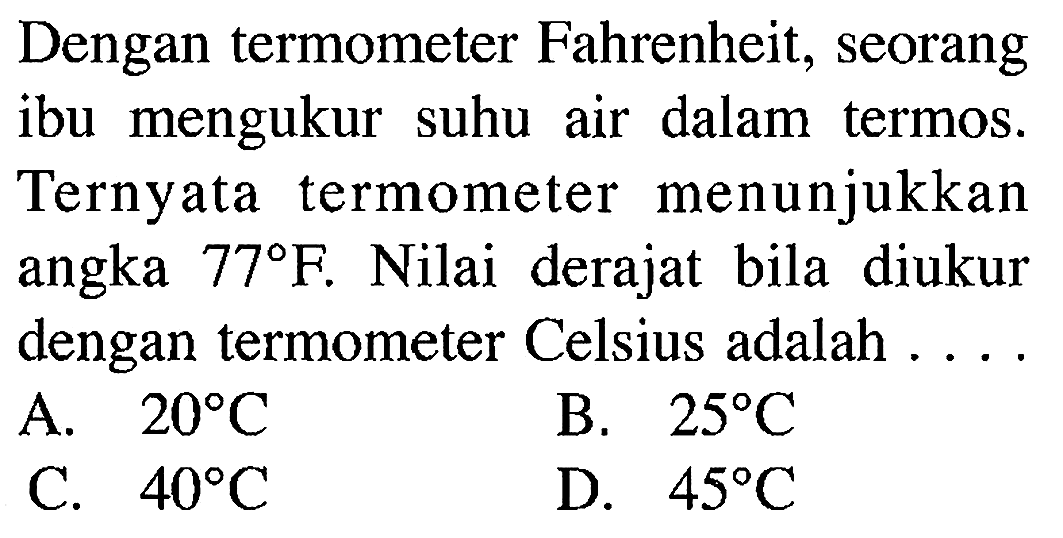 Dengan termometer Fahrenheit, seorang ibu mengukur suhu air dalam termos. Ternyata termometer menunjukkan angka 77F. Nilai derajat bila diukur dengan termometer Celsius adalah . . . .