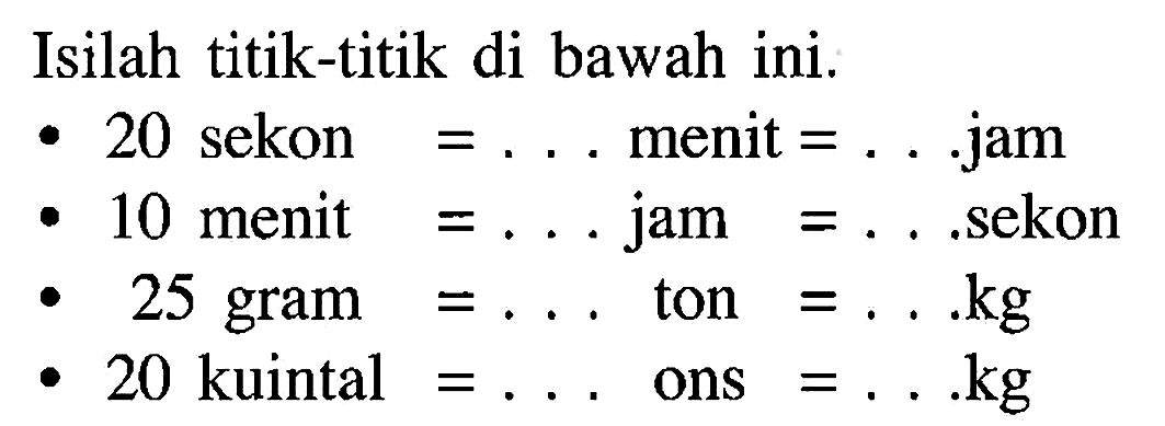 Isilah titik-titik di bawah ini.
- 20 sekon =... menit =....jam
- 10 menit =... jam =....sekon
- 25 gram =... ton =... kg 
- 20 kuintal =... ons =.... kg 