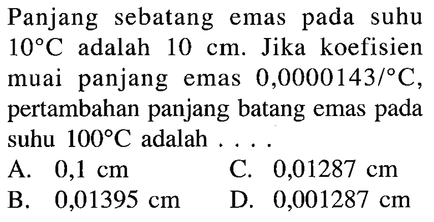 Panjang sebatang emas pada suhu 10 C adalah 10 cm. Jika koefisien muai panjang emas 0,0000143/ C, pertambahan panjang batang emas pada suhu 100 C adalah ...