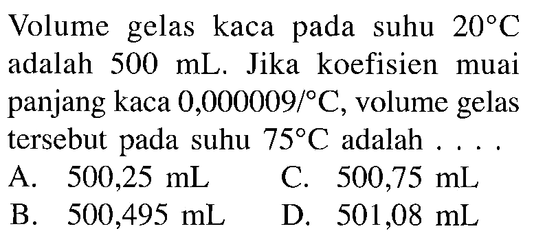 Volume gelas kaca pada suhu 20 C adalah 500 mL. Jika koefisien muai panjang kaca 0,000009 C, volume gelas tersebut pada suhu 75 C adalah . . . .