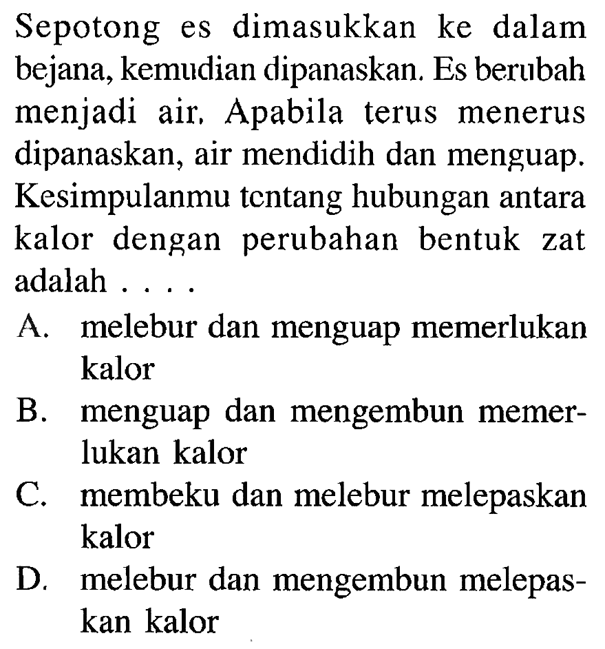 Sepotong es dimasukkan ke dalam bejana, kemudian dipanaskan. Es berubah menjadi air. Apabila terus menerus dipanaskan, air mendidih dan menguap. Kesimpulanmu tentang hubungan antara kalor dengan perubahan bentuk zat adalah ....