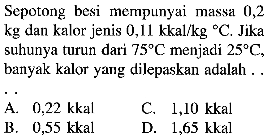 Sepotong besi mempunyai massa 0,2 kg dan kalor jenis 0,11 kkal/kg C. Jika suhunya turun dari 75 C menjadi 25 C, banyak kalor yang dilepaskan adalah ...