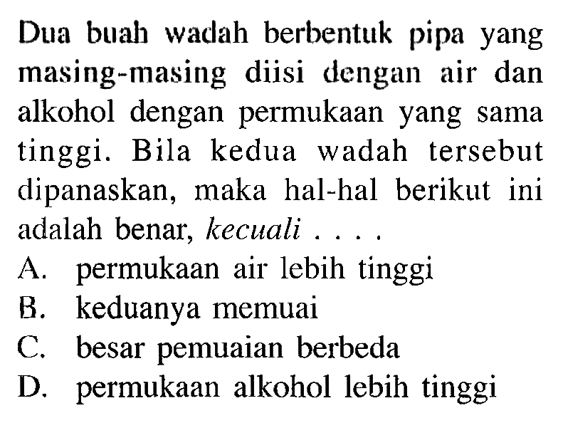 Dua buah wadah berbentuk pipa yang masing-masing diisi dengan air dan alkohol dengan permukaan yang sama tinggi. Bila kedua wadah tersebut dipanaskan, maka hal-hal berikut ini adalah benar, kecuali ...