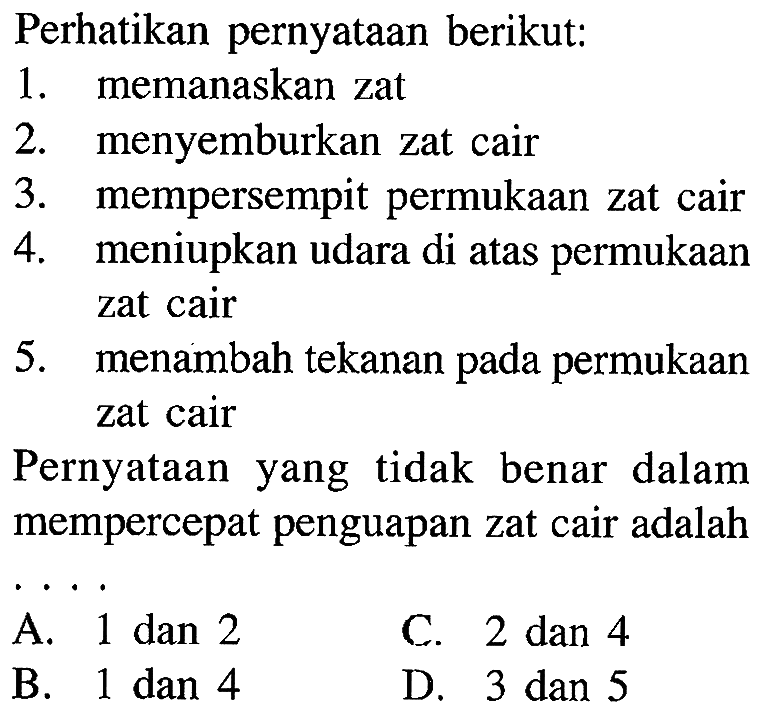 Perhatikan pernyataan berikut: 1. memanaskan zat 2. menyemburkan zat cair 3. mempersempit permukaan zat cair 4. meniupkan udara di atas permukaan zat cair 5. menambah tekanan pada permukaan zat cair Pernyataan yang tidak benar dalam mempercepat penguapan zat cair adalah ...