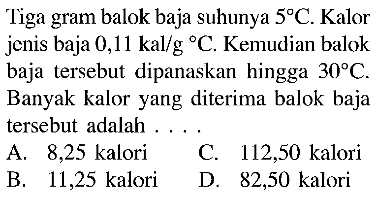 Tiga gram balok baja suhunya 5 C. Kalor jenis baja 0,11 kal/g C. Kemudian balok baja tersebut dipanaskan hingga 30 C. Banyak kalor yang diterima balok baja tersebut adalah ...