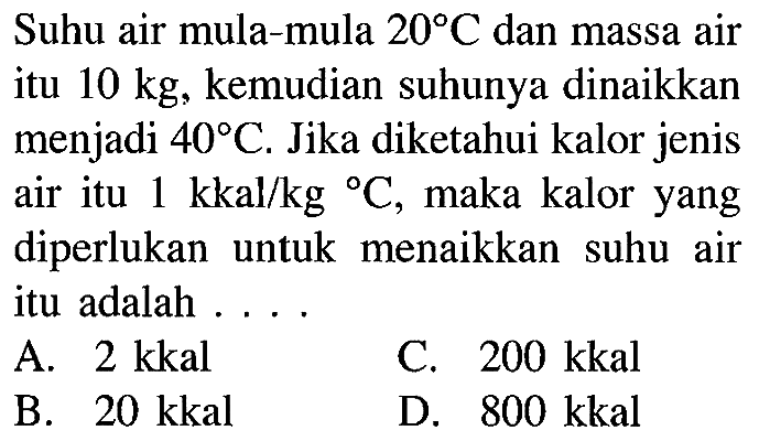 Suhu air mula-mula 20 C dan massa air itu 10 kg, kemudian suhunya dinaikkan menjadi 40 C. Jika diketahui kalor jenis air itu 1 kkal/kg C, maka kalor yang diperlukan untuk menaikkan suhu air itu adalah ...