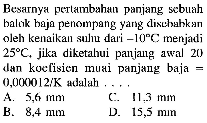 Besarnya pertambahan panjang sebuah balok baja penompang yang disebabkan oleh kenaikan suhu dari -10 C menjadi 25 C, jika diketahui panjang awal 20 dan koefisien muai panjang baja 0,000012/K adalah . . . .