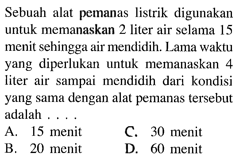 Sebuah alat pemanas listrik digunakan untuk memanaskan 2 liter air selama 15 menit sehingga air mendidih. Lama waktu yang diperlukan untuk memanaskan 4 liter air sampai mendidih dari kondisi yang sama dengan alat pemanas tersebut adalah....