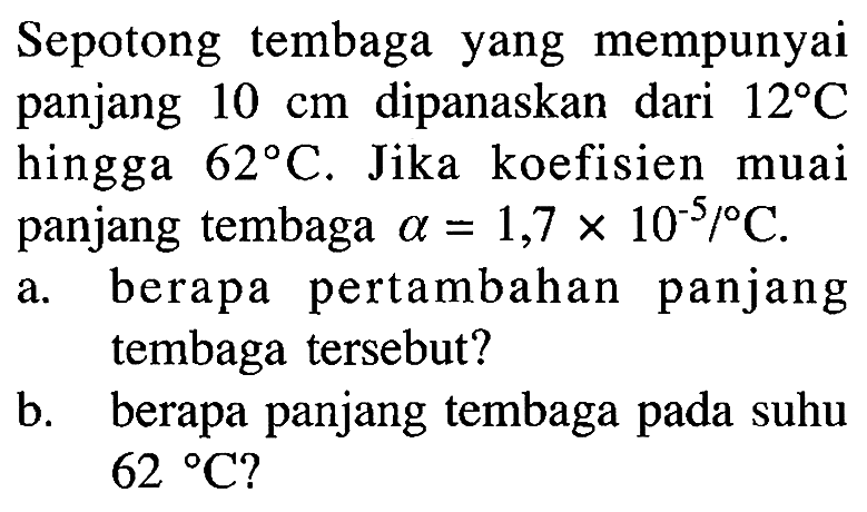 Sepotong tembaga yang mempunyai panjang 10 cm dipanaskan dari 12 C hingga 62 C. Jika koefisien muai panjang tembaga alpha = 1,7 X 10^(-5)/C. a. berapa pertambahan panjang tembaga tersebut? b. berapa panjang tembaga pada suhu 62 C?