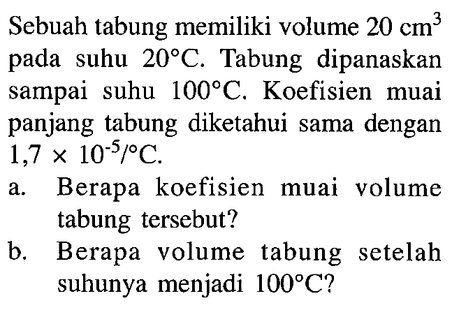 Sebuah tabung memiliki volume 20 cm^3 pada suhu 20 C. Tabung dipanaskan sampai suhu 100 C. Koefisien muai panjang tabung diketahui sama dengan 1,7 x 10^(-5)/C. a. Berapa koefisien muai volume tabung tersebut? b. Berapa volume tabung setelah suhunya menjadi 100 C?