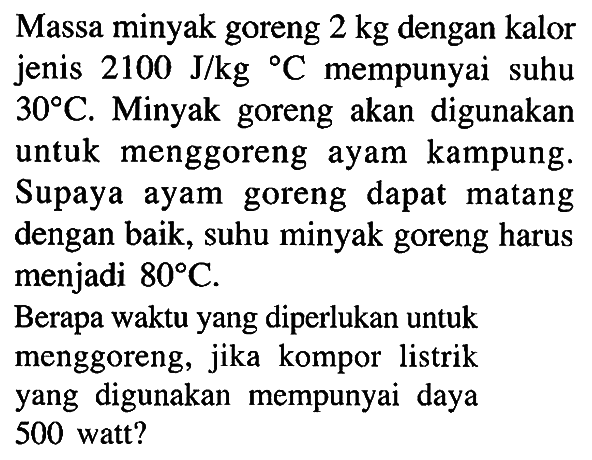 Massa minyak goreng 2 kg dengan kalor jenis 2100 J/kg C mempunyai suhu 30 C. Minyak goreng akan digunakan untuk menggoreng ayam kampung. Supaya ayam goreng dapat matang dengan baik, suhu minyak goreng harus menjadi 80 C. Berapa waktu yang diperlukan untuk menggoreng, jika kompor listrik yang digunakan mempunyai daya 500 watt?