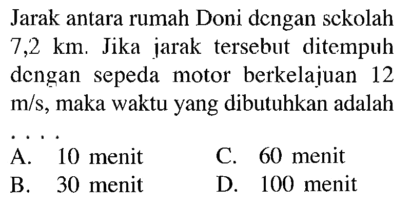 Jarak antara rumah Doni dcngan sckolah 7,2 km. Jika jarak tersebut ditempuh dengan sepeda motor berkelajuan 12 m/s, maka waktu yang dibutuhkan adalah...