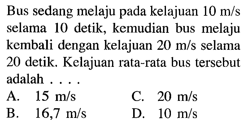 Bus sedang melaju pada kelajuan 10 m/s selama 10 detik, kemudian bus melaju kembali dengan kelajuan 20 m/s selama 20 detik. Kelajuan rata-rata bus tersebut adalah ...