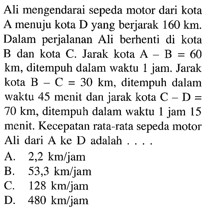 Ali mengendarai sepeda motor dari kota A menuju kota D yang berjarak 160 km. Dalam perjalanan Ali berhenti di kota B dan kota C. Jarak kota A - B = 60 km, ditempuh dalam waktu 1 jam. Jarak kota B - C = 30 km, ditempuh dalam waktu 45 menit dan jarak kota C - D = 70 ditempuh dalam waktu 1 jam 15 menit. Kecepatan rata-rata sepeda motor Ali dari A ke D adalah . . . .