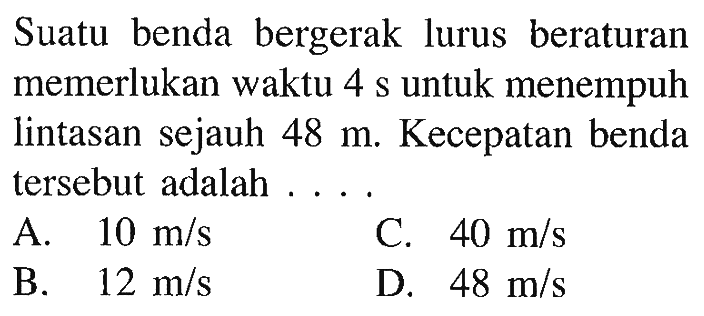 Suatu benda bergerak lurus beraturan memerlukan waktu 4 s untuk menempuh lintasan sejauh 48 m. Kecepatan benda tersebut adalah . . . .