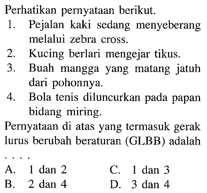 Perhatikan pernyataan berikut: 1. Pejalan kaki sedang menyeberang melalui zebra cross. 2. Kucing berlari mengejar tikus. 3. Buah mangga yang matang jatuh dari pohonnya. 4. Bola tenis diluncurkan papan bidang miring. Pernyataan di atas yang termasuk gerak lurus berubah beraturan (GLBB) adalah . . . .