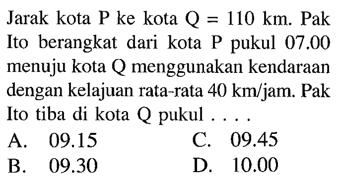 Jarak kota P ke kota Q = 110 km. Pak Ito berangkat dari kota pukul 07.00 menuju kota menggunakan kendaraan dengan kelajuan rata-rata 40 km/jam. Pak Ito tiba di kota A pukul . . .