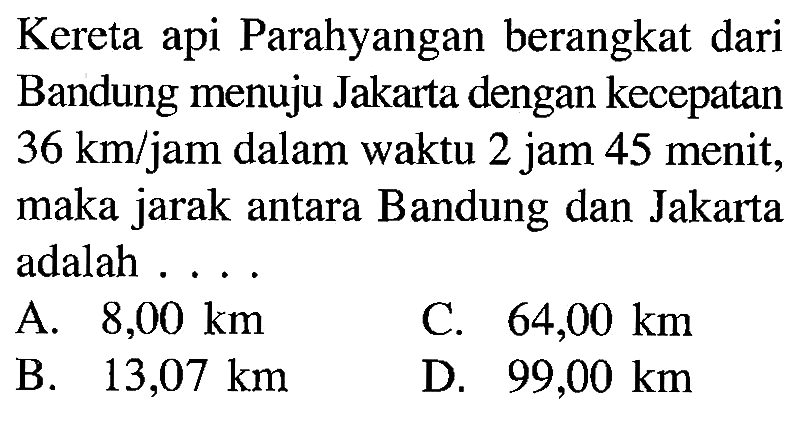 Kereta api Parahyangan berangkat dari Bandung menuju Jakarta dengan kecepatan 36 km/jam dalam waktu 2 jam 45 menit, maka jarak antara Bandung dan Jakarta adalah ...