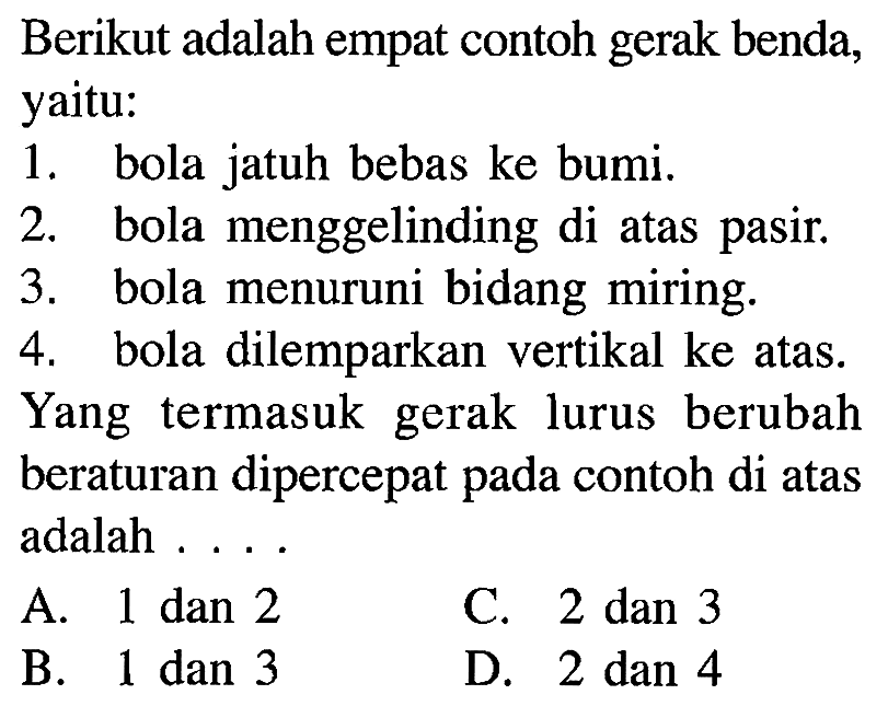 Berikut adalah empat contoh benda, yaitu: 1. bola jatuh bebas ke bumi. 2. bola menggelinding di atas. 3. bola menuruni bidang miring. 4. bola dilemparkan vertikal ke atas. Yang termasuk lurus berubah beraturan dipercepat contoh di atas adalah . . . .