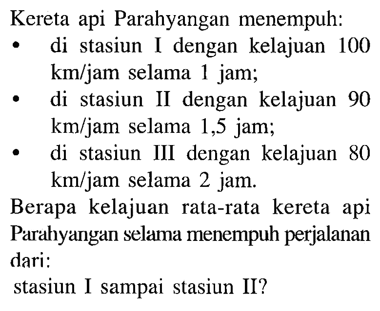 Kereta api Parahyangan menempuh: di stasiun I dengan kelajuan 100 km/jam selama 1 jam; di stasiun II dengan kelajuan 90 km/jam selama 1,5 jam; di stasiun III dengan kelajuan 80 km/jam selama 2 jam. Berapa kelajuan rata-rata kereta api Parahyangan selama menempuh perjalanan dari: stasiun I sampai stasiun II?