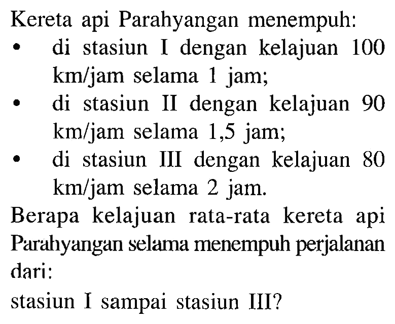 Kereta api Parahyangan menempuh: di stasiun I dengan kelajuan 100 km/jam selama 1 jam; di stasiun II dengan kelajuan 90 km/jam selama 1,5 jam; di stasiun III dengan kelajuan 80 km/jam selama 2 jam. Berapa kelajuan rata-rata kereta api Parahyangan selama menempuh perjalanan dari: stasiun I sampai stasiun III?