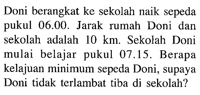 Doni berangkat ke sekolah naik sepeda pukul 06.00. Jarak rumah Doni dan sekolah adalah 10 km. Sekolah Doni mulai belajar pukul 07.15. Berapa kelajuan minimum sepeda Doni, supaya Doni tidak terlambat tiba di sekolah?